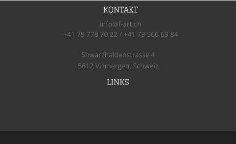 LINKS   Shwarzhaldenstrasse 4 5612 Villmergen, Schweiz KONTAKT info@f-art.ch +41 79 778 70 22 / +41 79 566 69 84